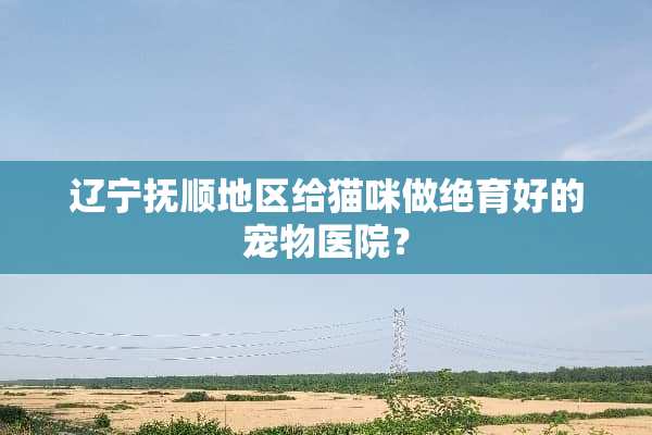 辽宁抚顺地区给猫咪做绝育好的宠物医院？