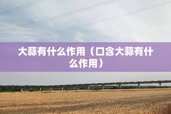 大蒜有什么作用（口含大蒜有什么作用）