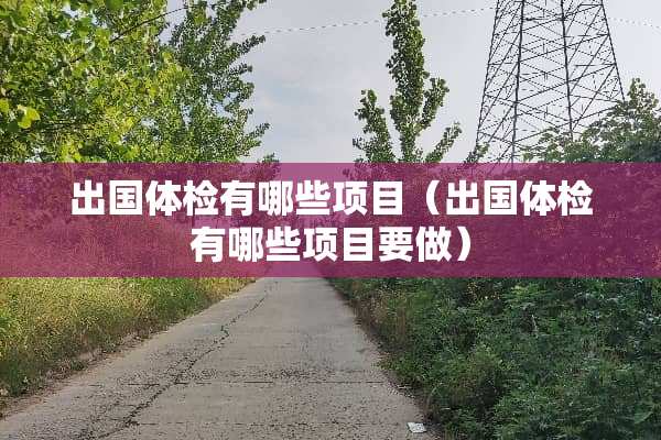 出国体检有哪些项目（出国体检有哪些项目要做）