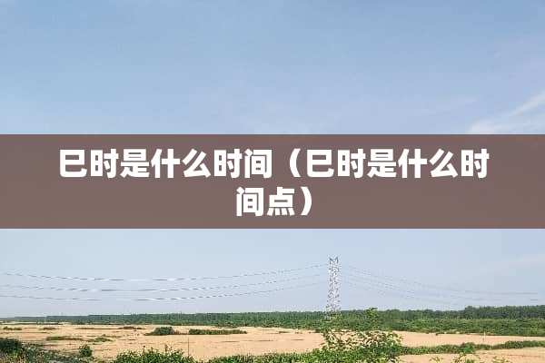 巳时是什么时间（巳时是什么时间点）