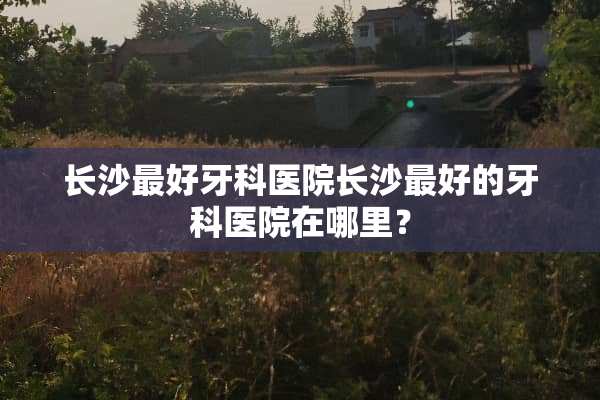 长沙最好牙科医院长沙最好的牙科医院在哪里？