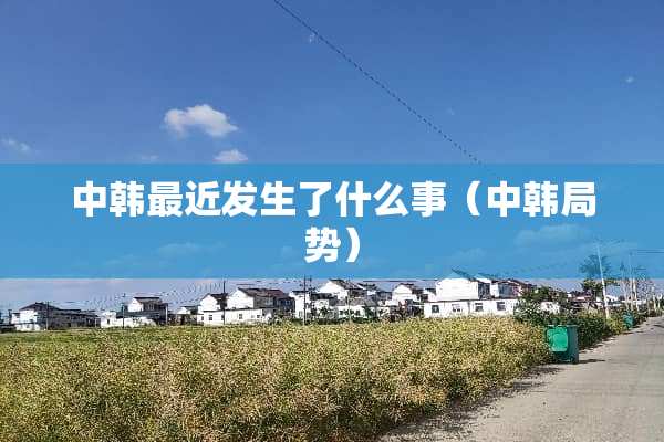 中韩最近发生了什么事（中韩局势）