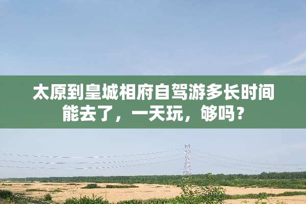 太原到皇城相府自驾游多长时间能去了，一天玩，够吗？