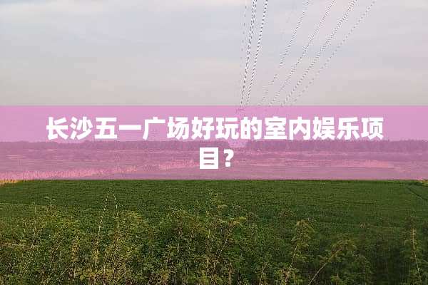 长沙五一广场好玩的室内娱乐项目？