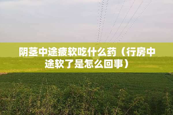 *茎中途疲软吃什么药（**中途软了是怎么回事）