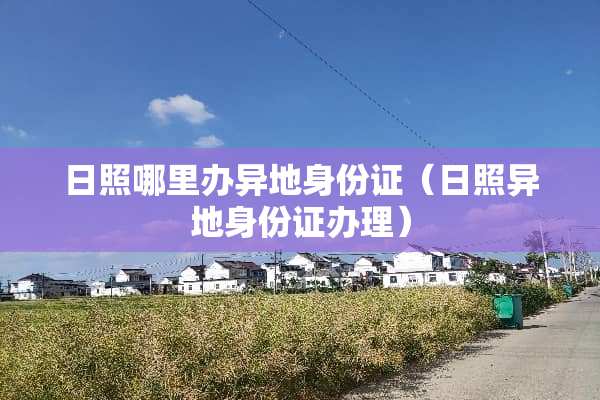 日照哪里办异地身份证（日照异地身份证办理）