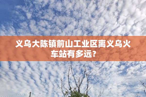 义乌大陈镇前山工业区离义乌火车站有多远？