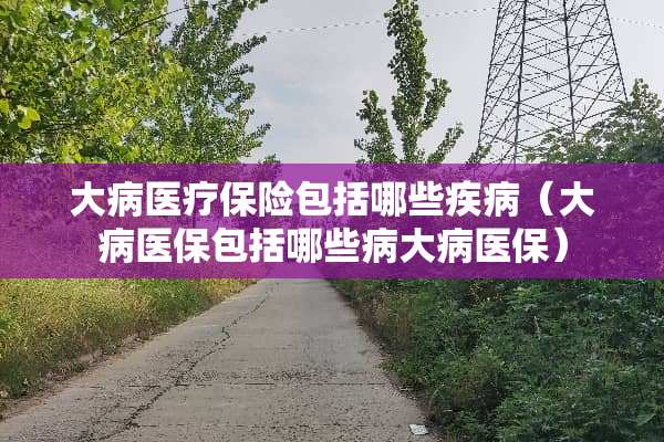 大病医疗保险包括哪些疾病（大病医保包括哪些病大病医保）