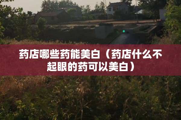 药店哪些药能美白（药店什么不起眼的药可以美白）