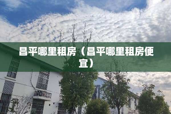 昌平哪里租房（昌平哪里租房便宜）