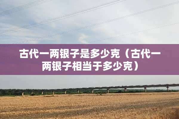 古代一两银子是多少克（古代一两银子相当于多少克）