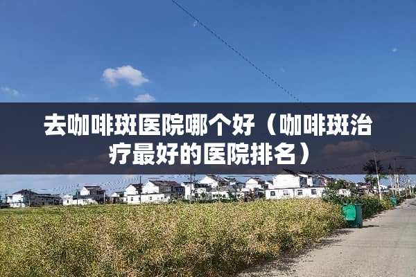 去咖啡斑医院哪个好（咖啡斑治疗最好的医院排名）