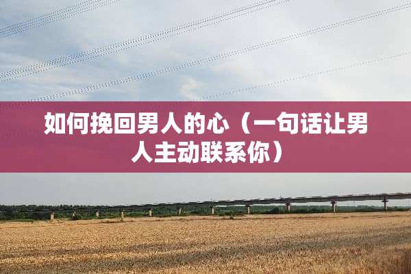 如何挽回男人的心（一句话让男人主动联系你）