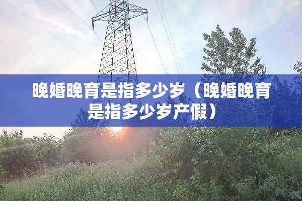 晚婚晚育是指多少岁（晚婚晚育是指多少岁产假）