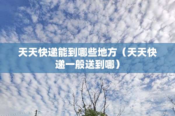 天天快递能到哪些地方（天天快递一般送到哪）