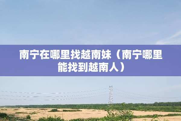 南宁在***越南妹（南宁哪里能找到越南人）