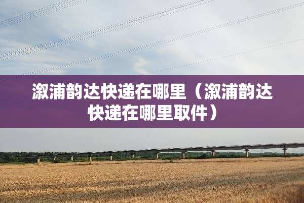 溆浦韵达快递在哪里（溆浦韵达快递在哪里取件）
