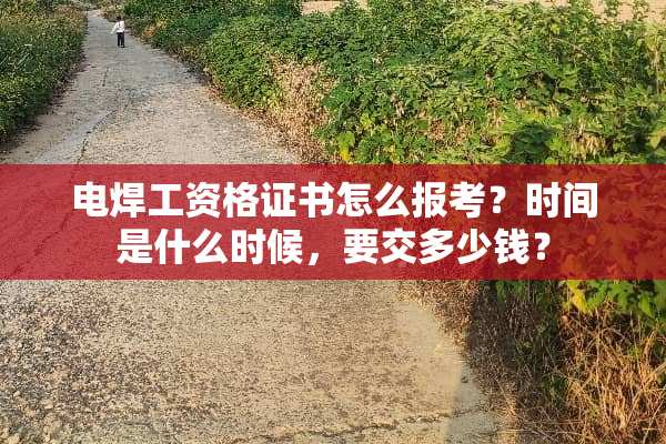 电焊工资格证书怎么报考？时间是什么时候，要交多少钱？