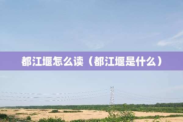 都江堰怎么读（都江堰是什么）