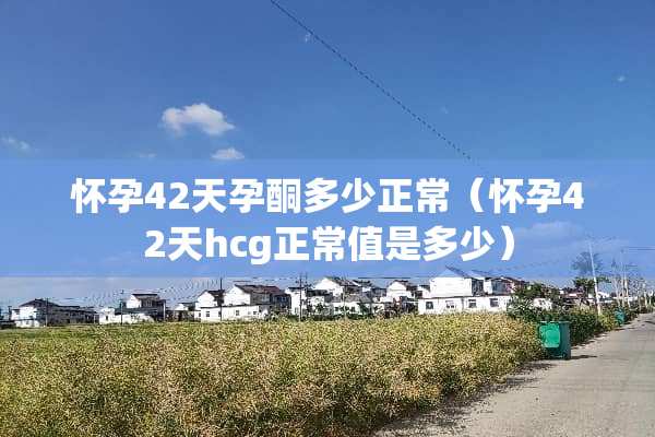 怀孕42天孕酮多少正常（怀孕42天hcg正常值是多少）
