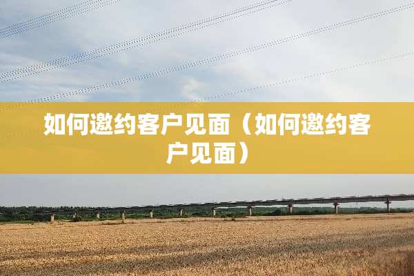 如何邀约客户见面（如何邀约客户见面）