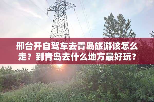 邢台开自驾车去青岛旅游该怎么走？到青岛去什么地方最好玩？
