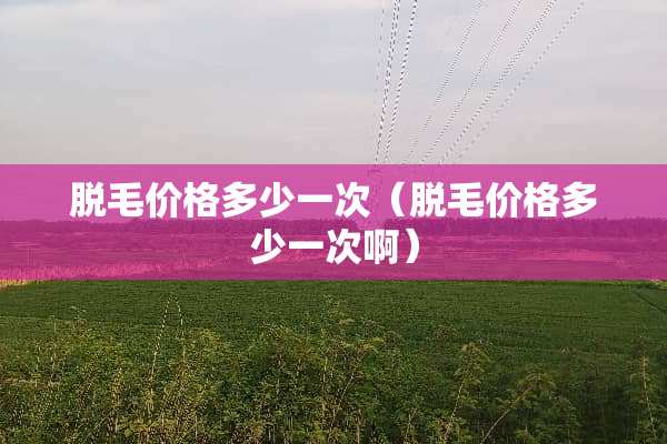 脱毛价格多少一次（脱毛价格多少一次啊）