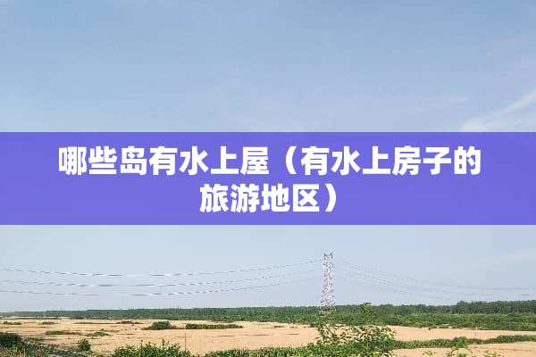 哪些岛有水上屋（有水上房子的旅游地区）