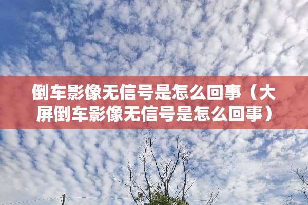 倒车影像无信号是怎么回事（大屏倒车影像无信号是怎么回事）