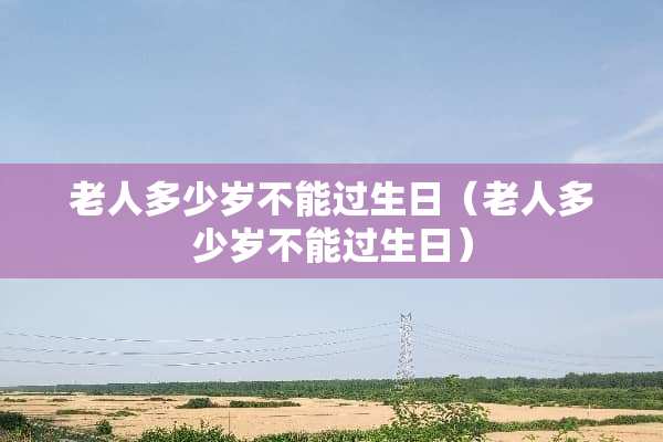 老人多少岁不能过生日（老人多少岁不能过生日）