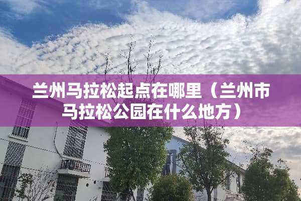 兰州马拉松起点在哪里（兰州市马拉松公园在什么地方）