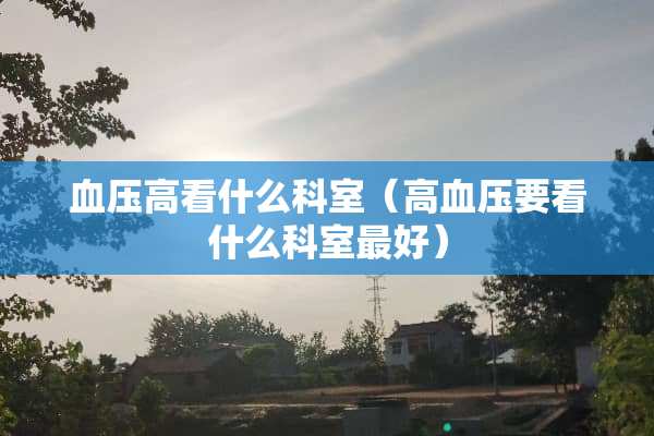 血压高看什么科室（高血压要看什么科室最好）