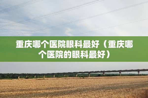 重庆哪个医院眼科最好（重庆哪个医院的眼科最好）
