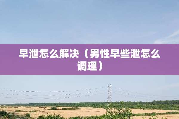 **怎么解决（男性早些泄怎么调理）