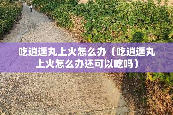 吃逍遥丸上火怎么办（吃逍遥丸上火怎么办还可以吃吗）