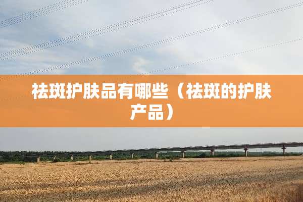 祛斑护肤品有哪些（祛斑的护肤产品）
