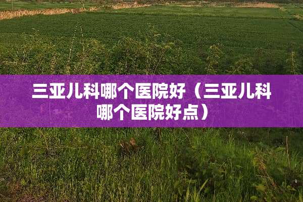 三亚儿科哪个医院好（三亚儿科哪个医院好点）