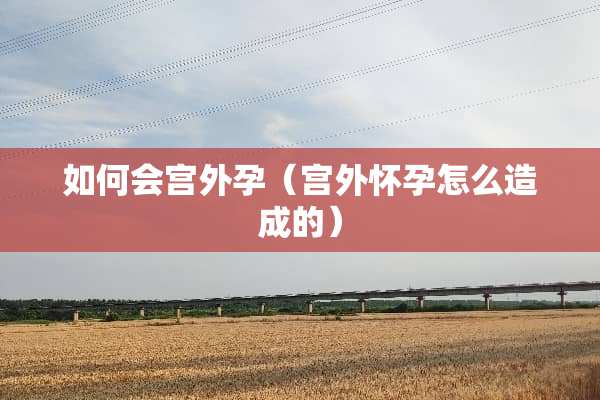 如何会宫外孕（宫外怀孕怎么造成的）