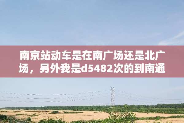 南京站动车是在南广场还是北广场，另外我是d5482次的到南通的，可否具？