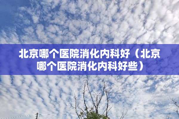 北京哪个医院消化内科好（北京哪个医院消化内科好些）