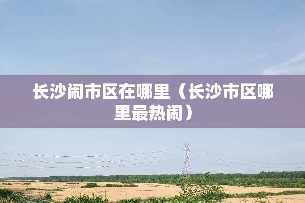 长沙闹市区在哪里（长沙市区哪里最热闹）