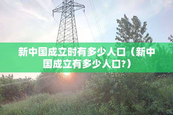 新中国成立时有多少人口（新中国成立有多少人口?）