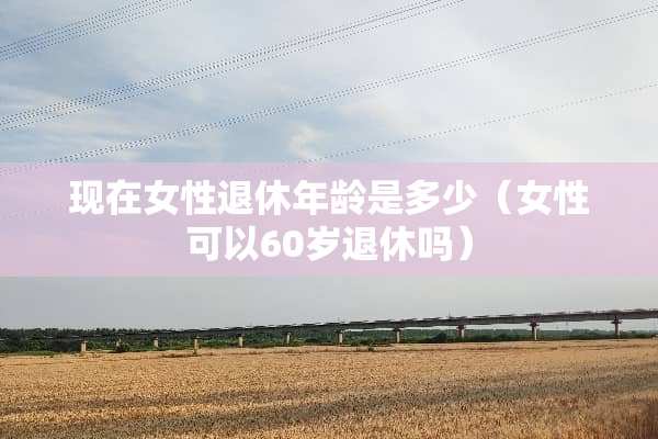 现在女性退休年龄是多少（女性可以60岁退休吗）