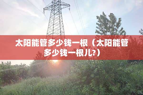 太阳能管多少钱一根（太阳能管多少钱一根儿?）