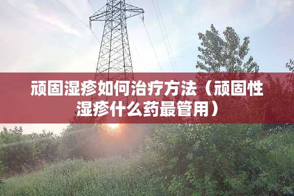 顽固湿疹如何治疗方法（顽固性湿疹什么药最管用）