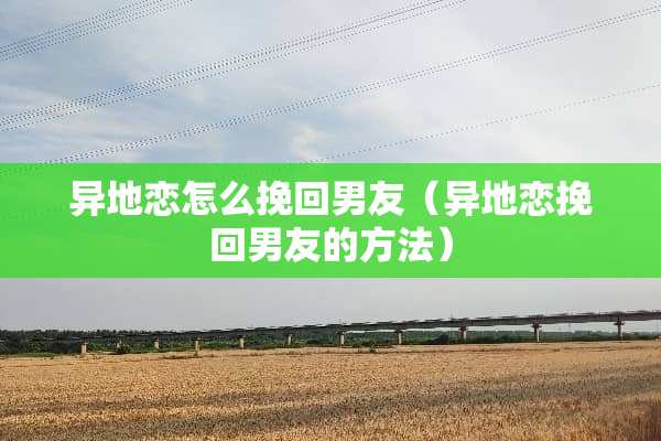 异地恋怎么挽回男友（异地恋挽回男友的方法）
