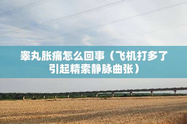 **胀痛怎么回事（飞机打多了引起精索静脉曲张）