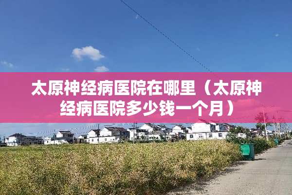 太原神经病医院在哪里（太原神经病医院多少钱一个月）