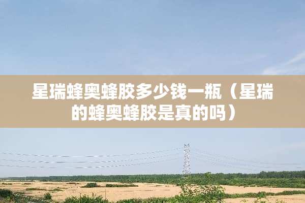 星瑞蜂奥蜂胶多少钱一瓶（星瑞的蜂奥蜂胶是真的吗）