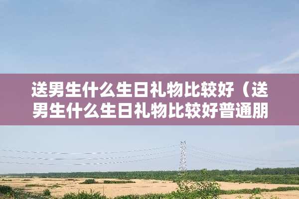 送男生什么生日礼物比较好（送男生什么生日礼物比较好普通朋友）